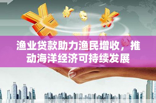 灌云渔业贷款助力渔民增收，推动海洋经济可持续发展