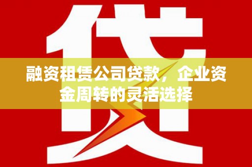 灌云融资租赁公司贷款，企业资金周转的灵活选择