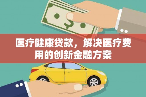 灌云医疗健康贷款，解决医疗费用的创新金融方案